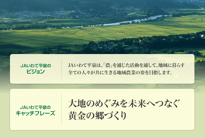 JAいわて平泉のビジョン　JAいわて平泉は、「農」を通じた活動を通して、地域に暮らす全ての人々が共に生きる地域農業の姿を目指します。　JAいわて平泉のキャッチフレーズ　大地のめぐみを未来へつなぐ