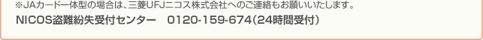 ※JAカード一体型の場合は、三菱UFJニコス株式会社へのご連絡もお願いいたします。 NICOS盗難紛失受付センター　0120-159-674（24時間受付）