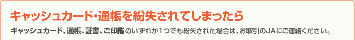 キャッシュカード・通帳を紛失されてしまったら キャッシュカード、通帳、証書、ご印鑑のいずれか1つでも紛失された場合は、お取引のJAにご連絡ください。